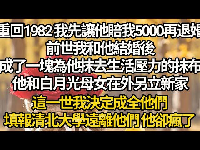 【完結】重回1982 我先讓他賠我5000再退婚，前世我和他結婚後，成了一塊為他抹去生活壓力的抹布，他和白月光母女在外另立新家，這一世我決定成全他們，填報清北大學遠離他們 他卻瘋了