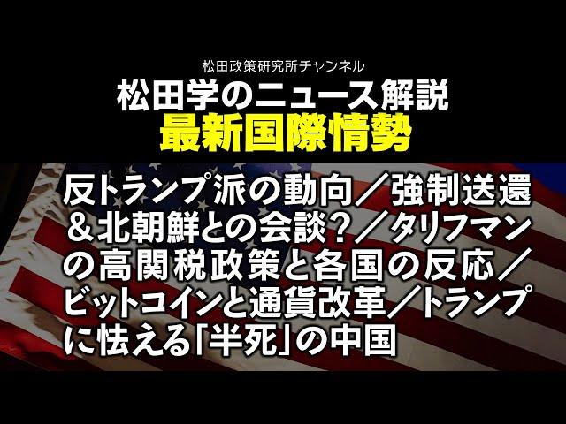 松田学のニュース解説　最新国際情勢　反トランプ派の動向／強制送還＆北朝鮮との会談？／タリフマンの高関税政策と各国の反応／ビットコインと通貨改革／トランプに怯える「半死」の中国