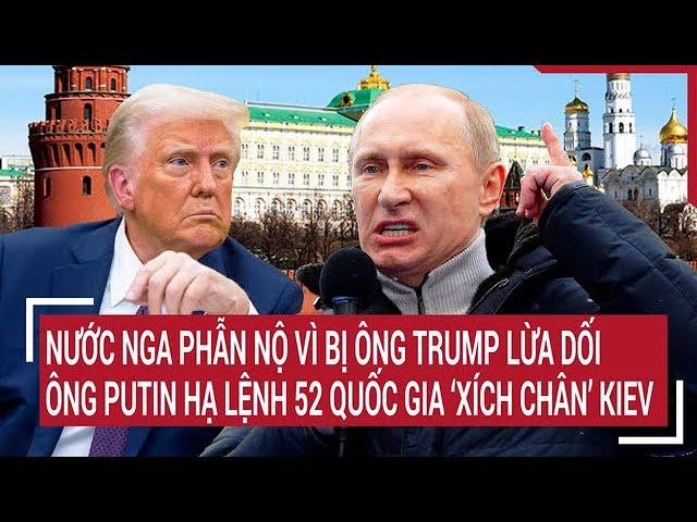 Điểm nóng Thế giới: Nga phẫn nộ ông Trump lừa dối, ông Putin lệnh 52 quốc gia xích chân Kiev