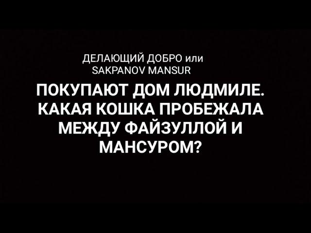 ДЕЛАЮЩИЙ ДОБРО или SAKPANOV MANSUR. ПОКУПАЮТ ДОМ.  КАКАЯ КОШКА ПРОБЕЖАЛА МЕЖДУ ФАЙЗУЛЛОЙ И МАНСУРОМ?