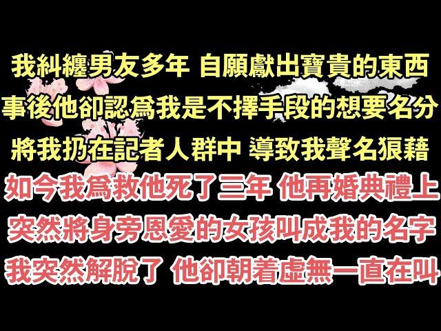 我糾纏男友多年 自願獻出寶貴的東西，事後他卻認為我是不擇手段的想要名分，將我扔在記者人群中 導致我聲名狼藉，如今我為救他死了三年 他再婚典禮上，突然將身旁恩愛的女孩叫成我的名字，我突然解脫了