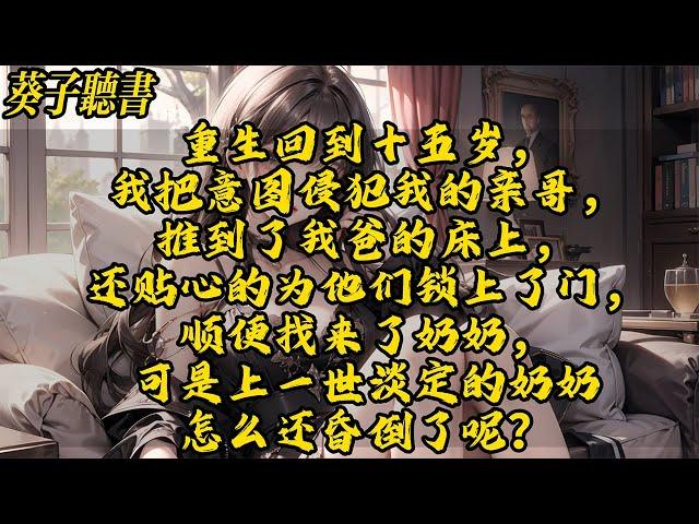 【一口气看完】重生回到十五岁，我把意图侵犯我的亲哥，推到了我爸的床上，还贴心的为他们锁上了门，顺便找来了奶奶，可是上一世淡定的奶奶怎么还昏倒了呢？#小說 #古风 #完结文