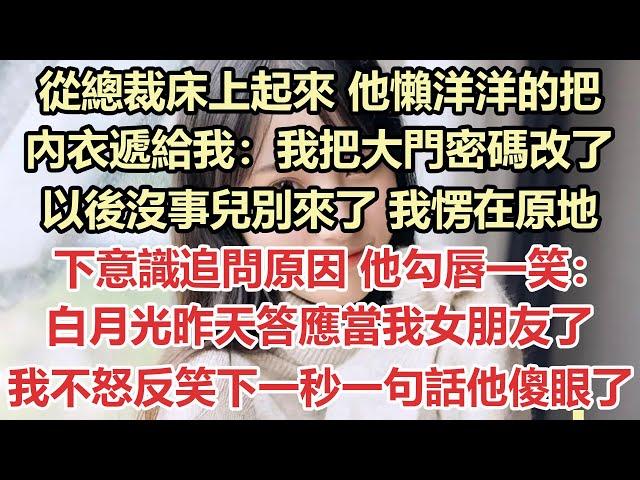 從總裁床上起來，他懶洋洋的把內衣遞給我：我把大門密碼改了，以後沒事兒別來了！我愣在原地，下意識追問原因，他勾唇一笑：白月光昨天答應當我女朋友了！我不怒反笑下一秒一句話他傻眼了#九點夜讀#霸總#白月光