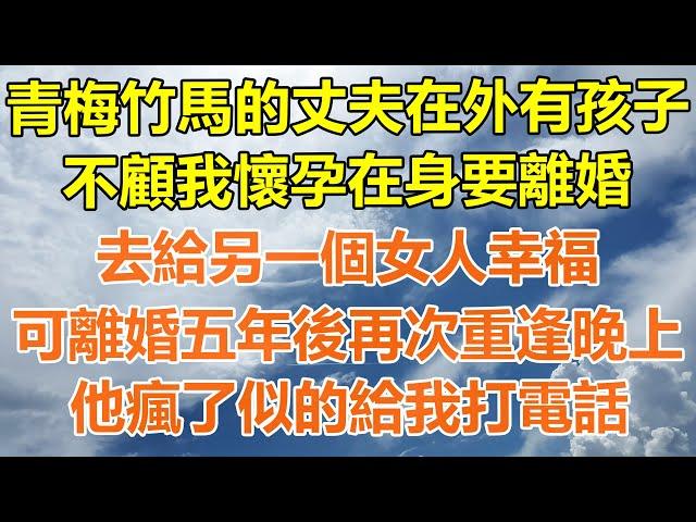 （完結爽文）青梅竹馬的丈夫在外有了孩子，不顧我懷孕在身要離婚，去給另一個女人幸福，可離婚五年後再次重逢的晚上，他瘋了似的給我打電話！#情感生活#老年人#幸福生活#出軌#家產#白月光#老人