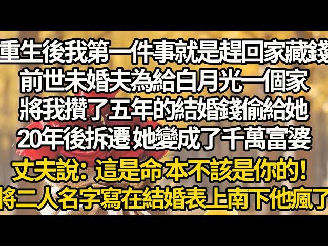 【完結】重生後我第一件事就是趕回家藏錢，前世未婚夫為給白月光一個家，將我攢了五年的結婚錢偷給她，20年後拆遷 她變成了千萬富婆，丈夫說：這是命，本不該是你的！將二人名字寫在結婚表上南下他瘋了