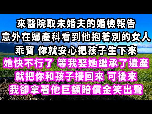 來醫院取未婚夫的婚檢報告，意外在婦產科看到他抱著別的女人，乖寶你就安心把孩子生下來，她快不行了等我娶她繼承了遺產，就把你和孩子接回來，可後來我卻拿著他巨額賠償金笑出聲#追妻火葬場#大女主#現實情感