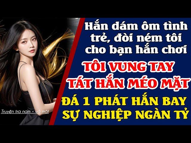 Hắn ôm tình trẻ, ném tôi cho bạn hắn chơi. Tôi tát hắn méo mặt. Đá hắn 1 phát bay sự nghiệp ngàn tỷ