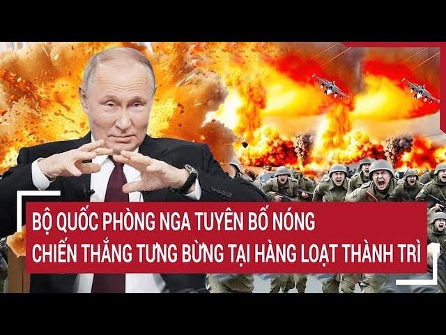 Thời sự quốc tế:Bộ Quốc Phòng Nga tuyên bố nóng, chiến thắng tưng bừng tại hàng loạt thành trì