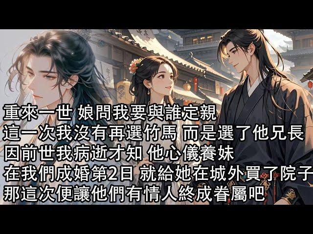 【一口氣看完】重來一世 娘問我要與誰定親，這一次我沒有再選竹馬 而是選了他兄長，因前世我病逝才知 他心儀養妹，在我們成婚第2日 就給她在城外買了院子，那這次便讓他們有情人終成眷屬吧