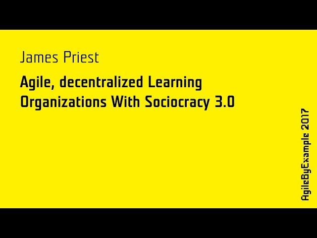 AgileByExample 2017: James Priest - Agile, decentralized Learning Organizations With Sociocracy 3.0