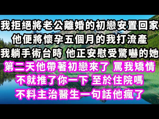 我拒絕將老公離婚的初戀安置回家，他便將懷孕五個月的我打流產，我躺手術台時，他正安慰受驚嚇的她，第二天他帶著初戀來了，罵我矯情，不就推了你一下至於住院嗎，不料主治醫生一句話他瘋了#爽文完結