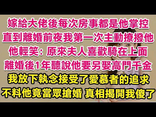 嫁給清冷的港城大佬後每次同房都是他掌控全局，直到離婚前夜我第一次主動撩撥他，他輕笑：原來夫人喜歡騎在上面。離婚後1年聽說他要另娶高門千金，我放下執念接受了愛慕者追求，不料他竟當眾搶婚！一句話我人傻了！