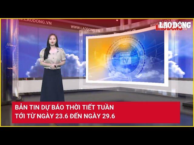 Bản tin dự báo thời tiết tuần tới từ ngày 23.6 đến ngày 29.6 | Báo Lao Động