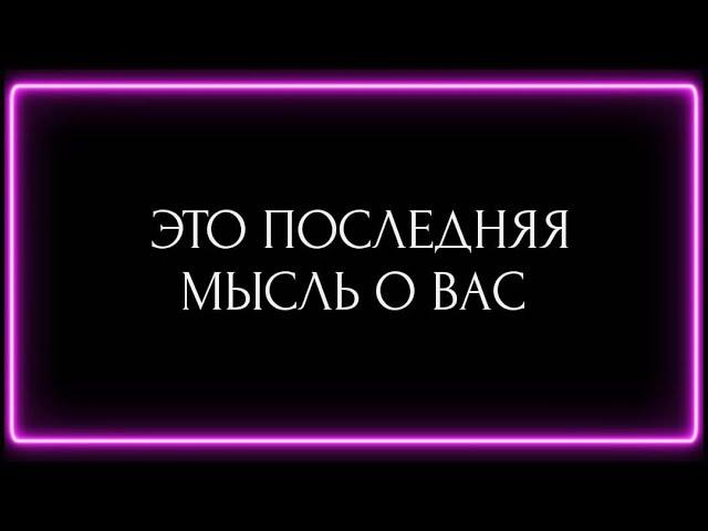 ЕГО ПОСЛЕДНЯЯ МЫСЛЬ О ВАС ?