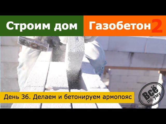 Строим дом из газобетона 2. День 36. Делаем и заливаем армопояс. Все по уму