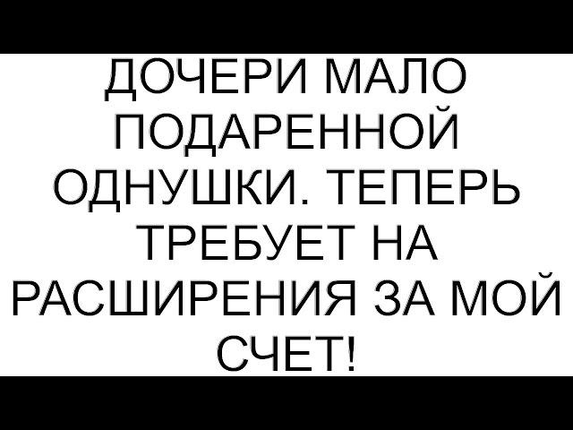 Дочери мало подаренной однушки. Теперь требует на расширения за мой счет!