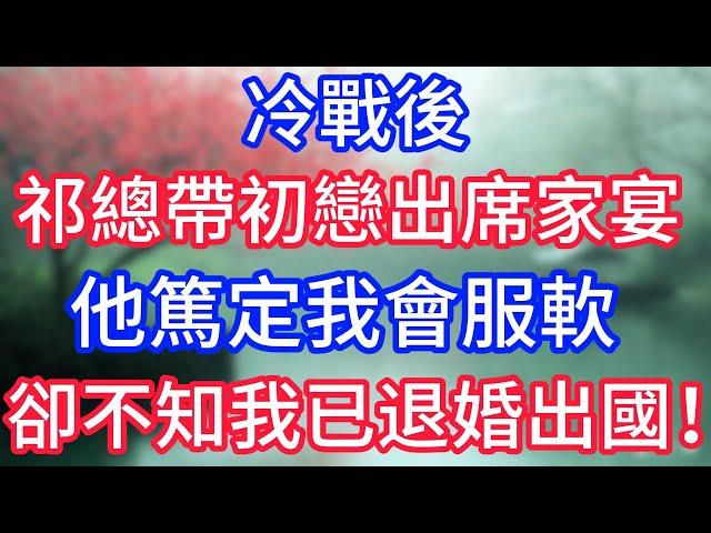冷戰後祁總帶初戀出席家宴，他篤定我會服軟，卻不知我已退婚出國！