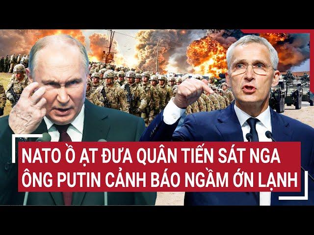 Điểm nóng thế giới: NATO ồ ạt đưa quân tiến sát Nga, ông Putin cảnh báo ngầm ớn lạnh