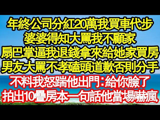 年終公司分紅20萬我買車代步，婆婆得知大罵我不顧家，扇巴掌逼我退錢拿來給她家買房，男友大罵我不孝磕頭道歉否則分手，不料我怒踹他出門：給你臉了，拍出10疊房本一句話他當場嚇真情故事會|老年故事|情感需求