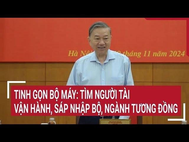 Tinh gọn bộ máy: Tìm người tài vận hành, sáp nhập bộ, ngành tương đồng