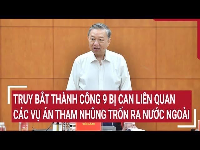 Truy bắt thành công 9 bị can liên quan các vụ án tham nhũng trốn ra nước ngoài