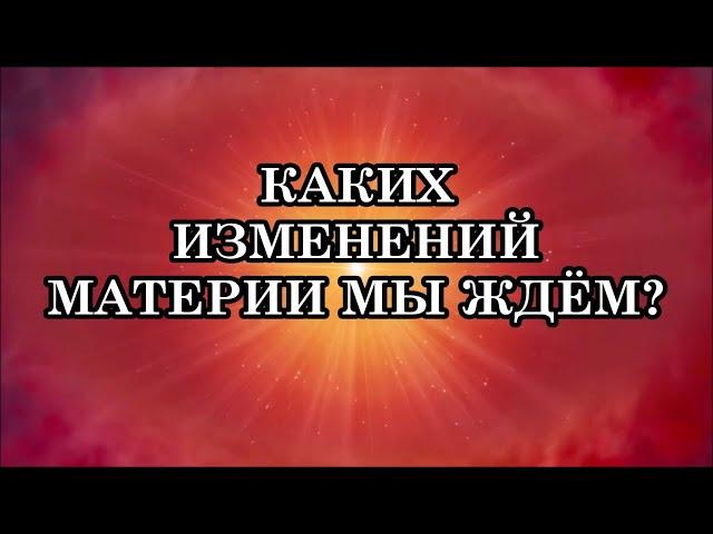 КАКИХ ИЗМЕНЕНИЙ МАТЕРИИ МЫ ЖДЕМ? Что делать сейчас, в начале перехода? Почему так будет происходить?