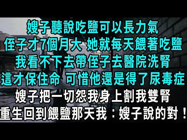 嫂子聽說吃鹽可以長力氣，侄子才7個月大 她就每天餵著吃鹽，我看不下去帶侄子去醫院洗腎，這才保住命 可惜他還是得了尿毒症，嫂子把一切怨我身上割我雙腎，重生回到餵鹽那天我：有道理！#小說#爽文#情感