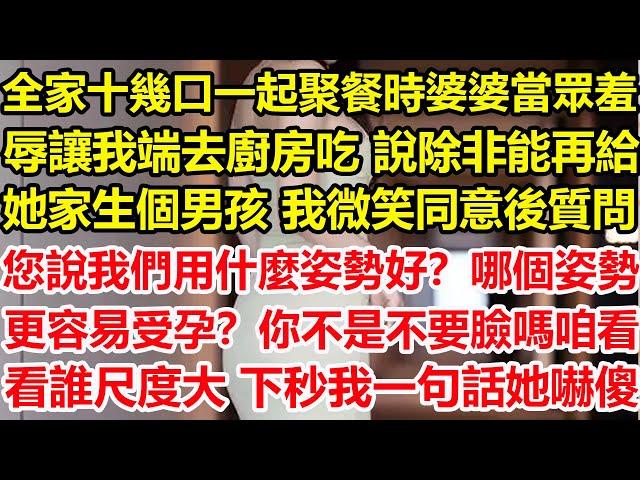 全家十幾口一起聚餐時，婆婆當眾羞辱讓我端去廚房吃，說除非能再給她家生個男孩，我微笑同意後質問：您說我們用什麼姿勢好？哪個姿勢更容易受孕？你不是不要臉嗎 咱看看誰尺度大，下秒我一句話她嚇傻#心寄奇旅