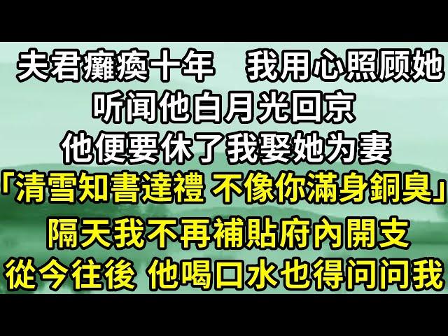 夫君癱瘓十年，我用心照顾她，听闻他白月光回京，他便要休了我娶她为妻！他说：「清雪知書達禮 不像你滿身銅臭有辱門楣」，隔天我不再補貼府內開支，從今往後 他喝口水也得问问我！