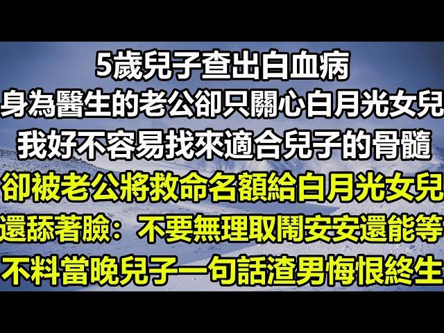 5歲兒子查出白血病，身為醫生的老公卻只關心白月光女兒，我好不容易找來適合兒子的骨髓，卻被老公將救命名額給白月光女兒，還舔著臉：不要無理取鬧安安還能等，不料當晚兒子一句話渣男悔恨終生#狸貓說故事