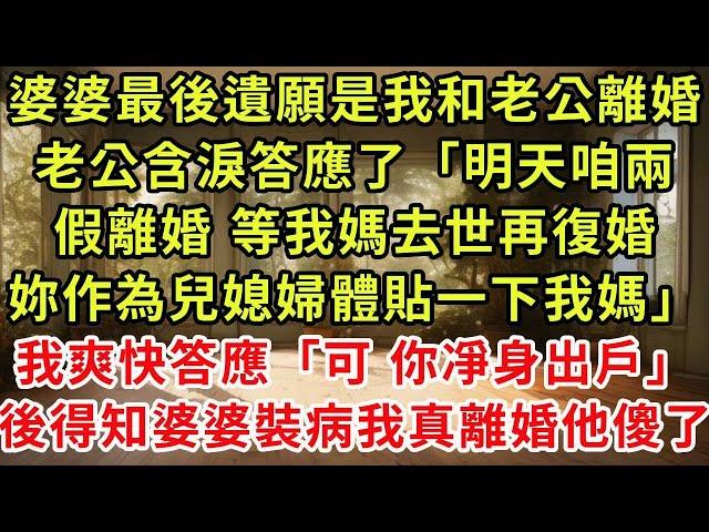 婆婆最後遺願是我和老公離婚，老公含淚答應了「明天咱兩假離婚，等我媽去世再復婚，妳作為兒媳婦體貼一下我媽」我爽快答應「可以，妳凈身出戶」一月後得知婆婆裝病我真離婚他傻了