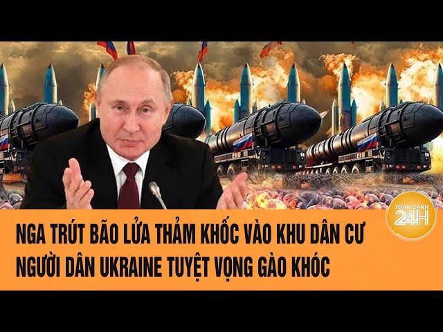 Thời sự quốc tế: Nga trút bão lửa thảm khốc vào khu dân cư, người Ukraine tuyệt vọng gào khóc