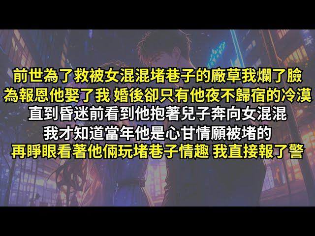 前世為了救被女混混堵巷子的廠草我爛了臉，為報恩他娶了我 婚後卻只有他夜不歸宿的冷漠。直到昏迷前看到他抱著兒子奔向女混混，我才知道當年他是心甘情願被堵的。再睜眼看著他倆玩堵巷子情趣，我直接報了警。