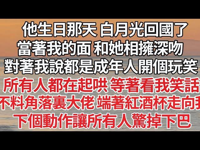 【完结】他生日那天 白月光回國了，當著我的面 和她相擁深吻，對著我說都是成年人開個玩笑，所有人都在起哄 等著看我笑話，不料角落裏大佬 端著紅酒杯走向我，下個動作讓所有人驚掉下巴【爽文】【爱情】【豪门】