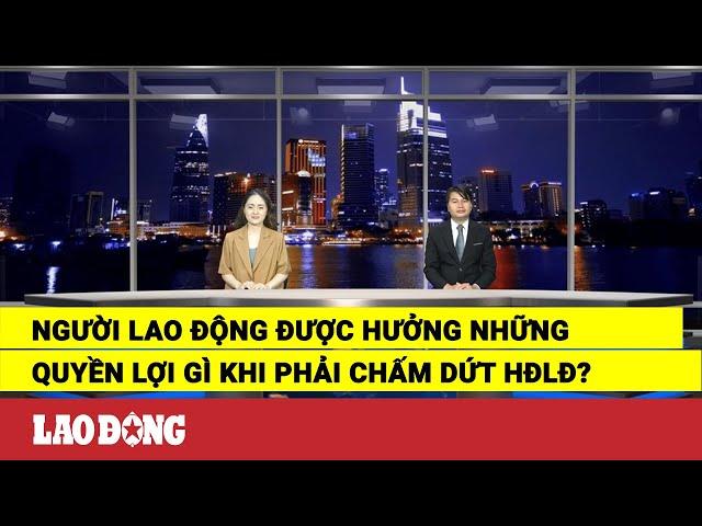 Người lao động được hưởng những quyền lợi gì khi phải chấm dứt HĐLĐ? | Báo Lao Động