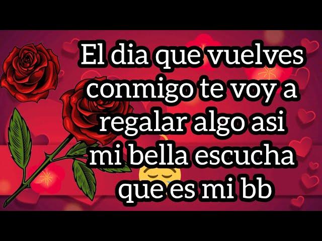 El dia que vuelves conmigo te voy a regalar algo asi mi bella escucha que es mi bb