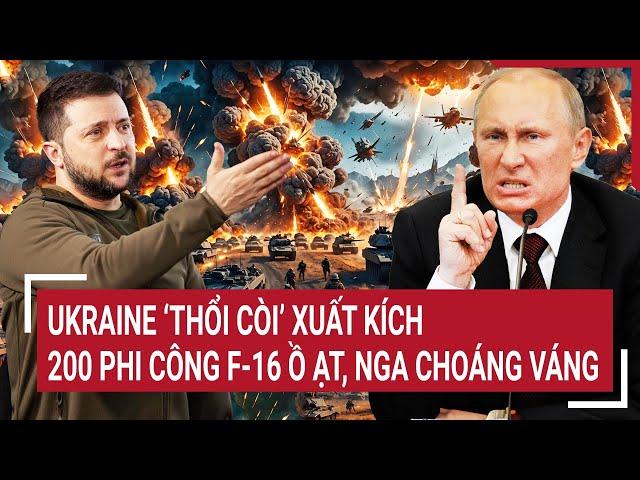 Thời sự quốc tế: Ukraine ‘thổi còi’ xuất kích, 200 phi công F-16 ồ ạt, Nga choáng váng