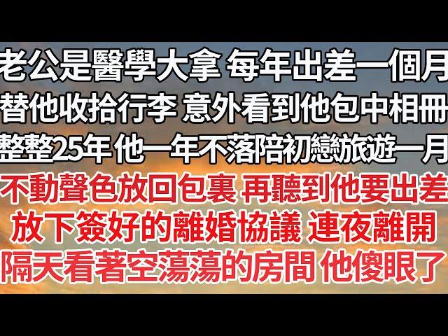 【完结】老公是醫學大拿 每年出差一個月，收拾行李 意外看到他包中相冊，整整25年 他一年不落陪初戀旅遊一月，不動聲色放回包裏 再聽到他要出差，放下簽好的離婚協議 連夜離開，隔天看著空蕩蕩的房間他傻眼了