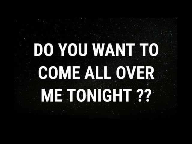  Do you want to come all over me tonight... current thoughts and feelings