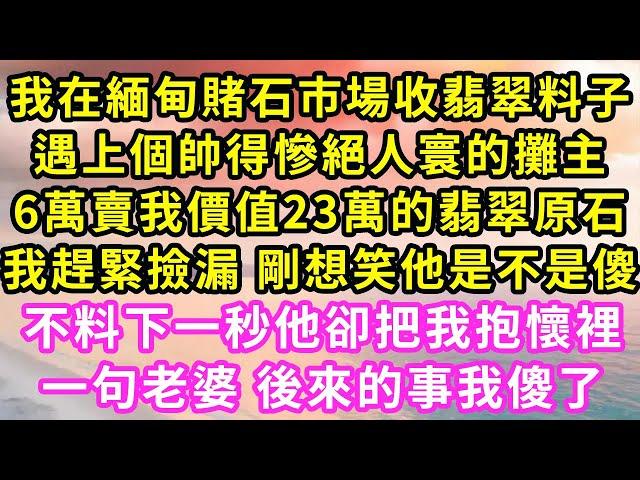 我在緬甸賭石市場收翡翠料子,遇上個帥得慘絕人寰的攤主,6萬賣我價值23萬的翡翠原石,我趕緊撿漏 剛想笑他是不是傻,不料下一秒他卻把我抱懷裡,一句老婆 後來的事我傻了#甜寵#灰姑娘#霸道總裁#愛情#婚姻