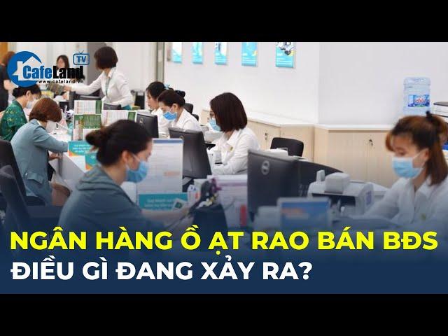 Loạt ngân hàng Ồ ẠT rao bán bất động sản, ĐIỀU GÌ ĐANG XẢY RA? | CafeLand