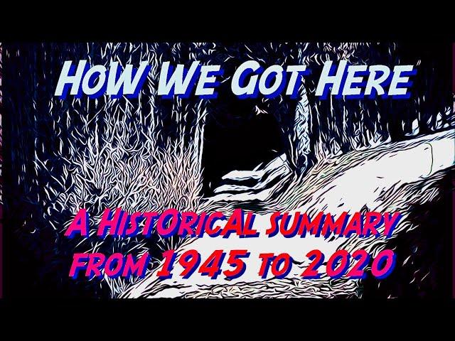 How We Got Here: A Historical Summary From 1945 - 2020  (A Guide For Episodes #1 Through #12)