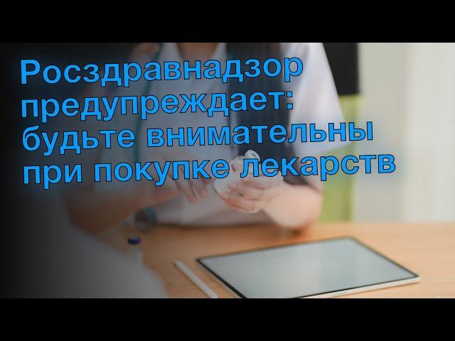 Росздравнадзор предупреждает: будьте внимательны при покупке лекарств