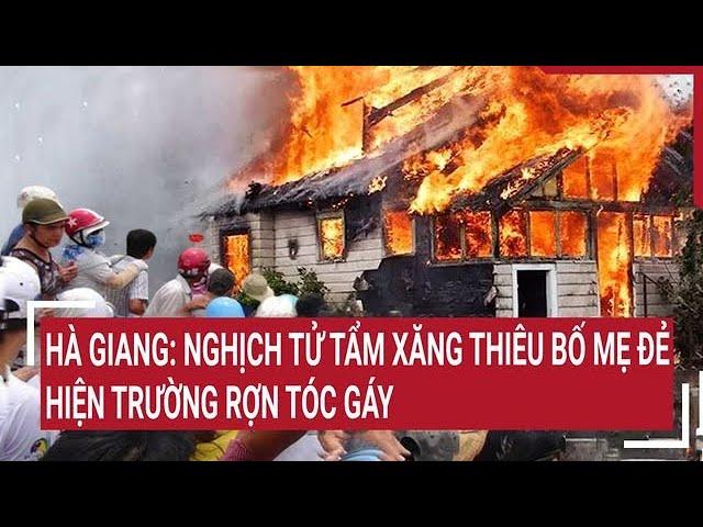 Hà Giang: Nghịch tử tẩm xăng thiêu bố mẹ đẻ, hiện trường rợn tóc gáy