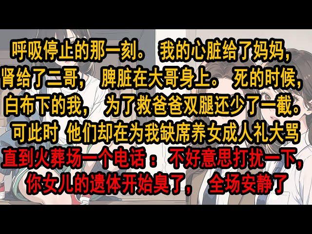 呼吸停止的那一刻。我的心脏给了妈妈，肾给了二哥。死时，白布下的我，为救爸爸双腿还少了一截。可此时 他们却在为我缺席养女生日大骂。直到火葬场一个电话：不好意思打扰一下，你女儿的遗体开始臭了，全场安静了