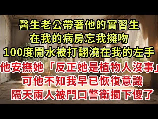 醫生老公帶著他的實習生，在我的病房忘我擁吻，100度開水被打翻澆在我的左手，他安撫她「反正她是植物人沒事」可他不知我早已恢復意識，隔天兩人被門口警衛攔下傻了#復仇 #逆襲 #爽文