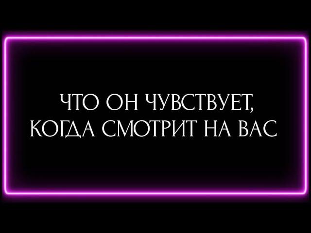 ЧТО ОН ЧУВСТВУЕТ, КОГДА СМОТРИТ НА ВАС ?