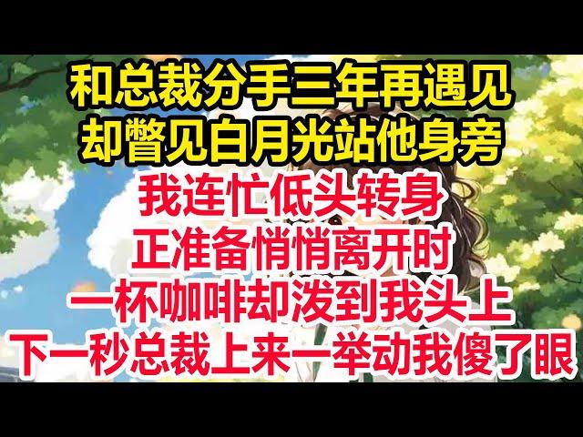 和总裁分手三年再遇见，却瞥见白月光站他身旁，我连忙低头转身，正准备悄悄离开时，一杯咖啡却泼到我头上下一秒总裁上来一举动我傻了眼！