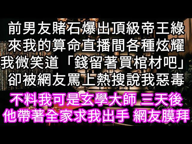 前男友賭石爆出頂級帝王綠來我的算命直播間各種炫耀我微笑道「錢留著買棺材吧」卻被網友罵上熱搜說我惡毒 不料三天後他帶著全家求我出手 #心書時光 #為人處事 #生活經驗 #情感故事 #唯美频道 #爽文