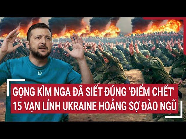 Thời sự quốc tế: Gọng kìm Nga đã siết đúng ‘điểm chết’, 15 vạn lính Ukraine hoảng sợ đào ngũ